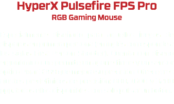 HyperX Pulsefire FPS Pro RGB Gaming Mouse Especialmente diseñado para aquellos juegos de disparos en primera persona (en inglés corresponde a las siglas First-Person Shooter). Cuenta con diseño ergonómico que permite un agarre firme y un sensor óptico Pixar 3389 que mejora su precisión. Ofrece tres ajustes predefinidos de precisión: 800, 1600 y 3200 ppp, todos ellos disponibles con sólo pulsar un botón. 