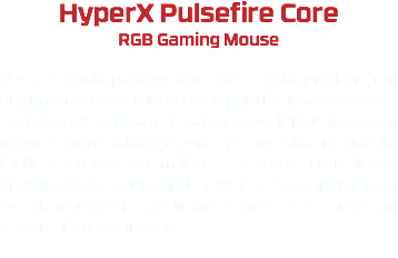 HyperX Pulsefire Core RGB Gaming Mouse Pensado tanto para aquellos que se están iniciando en el mundo del videojuego como para los jugadores más casuales que buscan un ratón asequible. Cuenta con botones configurados para ofrecer una respuesta táctil de hasta 20 millones de clics. Con diseño ergonómico y sensor óptico Pixar 3327 proporciona a los jugadores un seguimiento preciso y suave sin aceleración de hardware. 